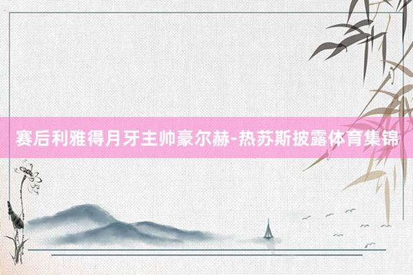 赛后利雅得月牙主帅豪尔赫-热苏斯披露体育集锦