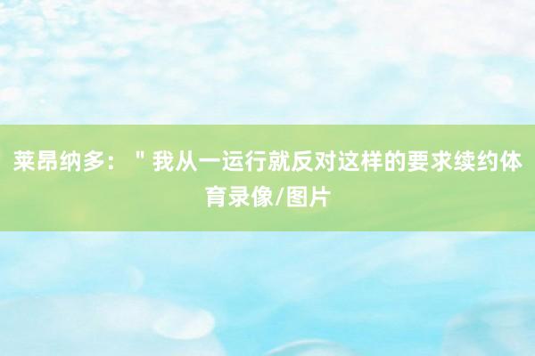 莱昂纳多：＂我从一运行就反对这样的要求续约体育录像/图片