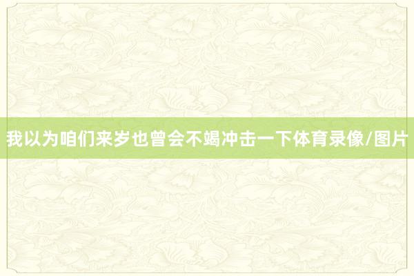 我以为咱们来岁也曾会不竭冲击一下体育录像/图片