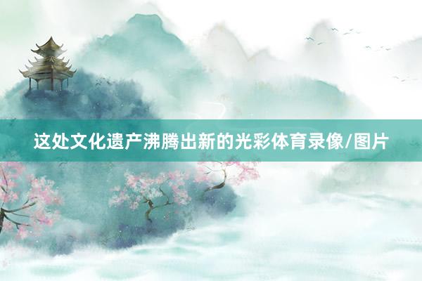 这处文化遗产沸腾出新的光彩体育录像/图片