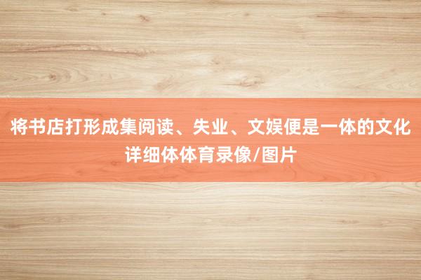 将书店打形成集阅读、失业、文娱便是一体的文化详细体体育录像/图片