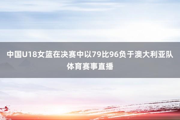 中国U18女篮在决赛中以79比96负于澳大利亚队体育赛事直播