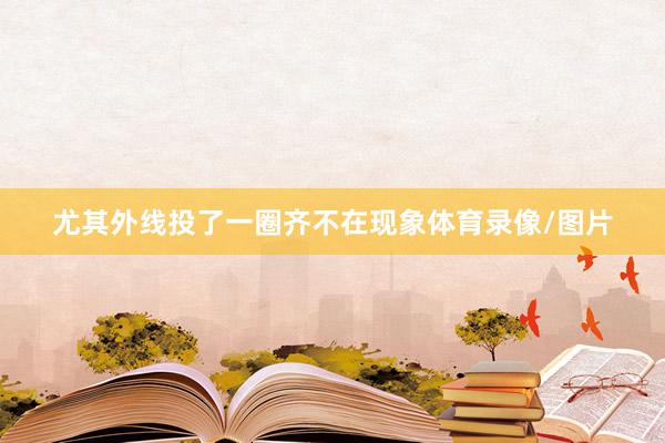 尤其外线投了一圈齐不在现象体育录像/图片