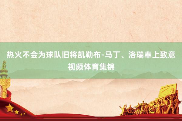 热火不会为球队旧将凯勒布-马丁、洛瑞奉上致意视频体育集锦