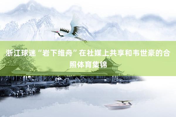 浙江球迷“岩下维舟”在社媒上共享和韦世豪的合照体育集锦
