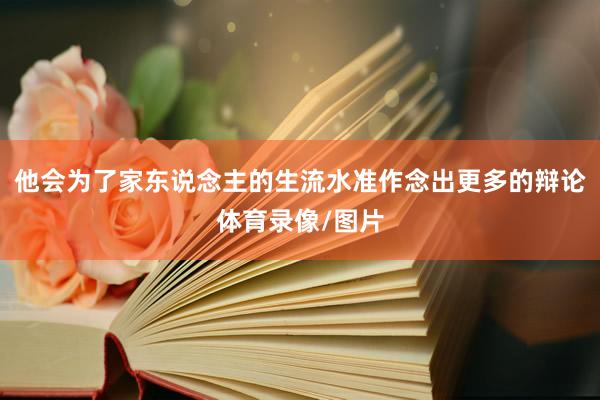 他会为了家东说念主的生流水准作念出更多的辩论体育录像/图片