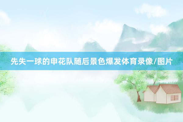 先失一球的申花队随后景色爆发体育录像/图片