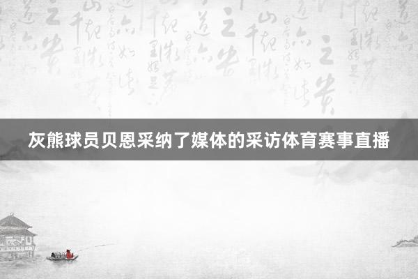 灰熊球员贝恩采纳了媒体的采访体育赛事直播