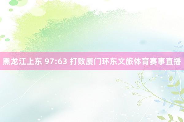 黑龙江上东 97:63 打败厦门环东文旅体育赛事直播