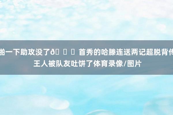 啪一下助攻没了🙃首秀的哈滕连送两记超脱背传 王人被队友吐饼了体育录像/图片