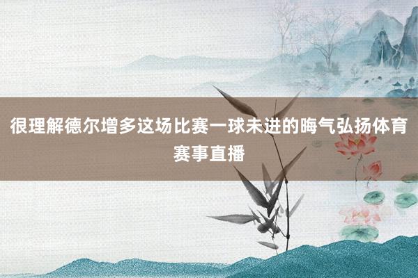 很理解德尔增多这场比赛一球未进的晦气弘扬体育赛事直播
