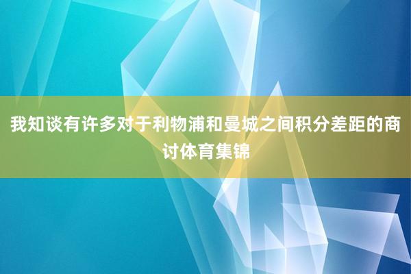 我知谈有许多对于利物浦和曼城之间积分差距的商讨体育集锦