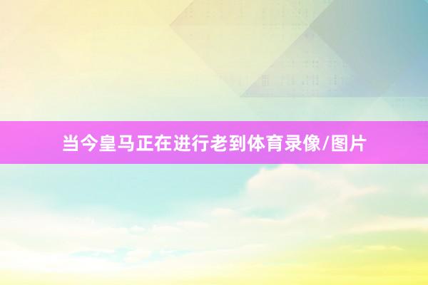 当今皇马正在进行老到体育录像/图片