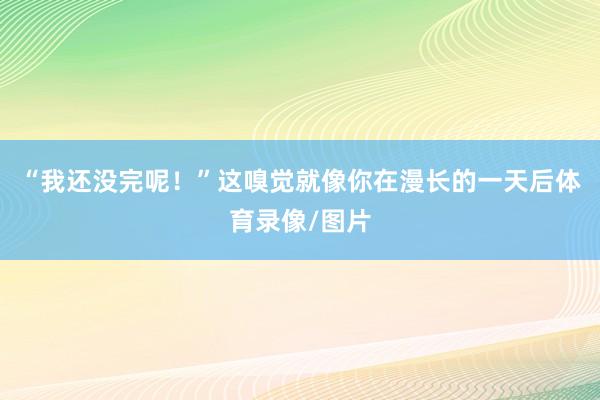 “我还没完呢！”这嗅觉就像你在漫长的一天后体育录像/图片