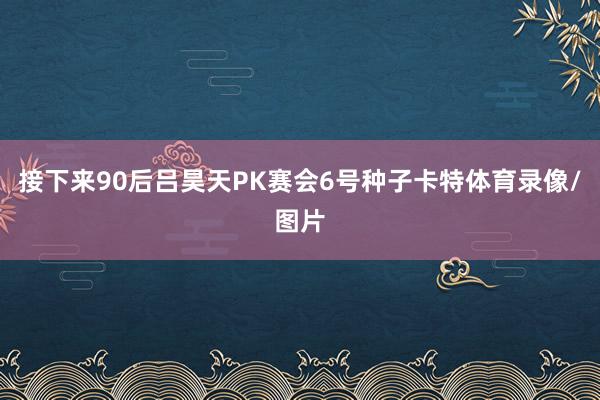接下来90后吕昊天PK赛会6号种子卡特体育录像/图片