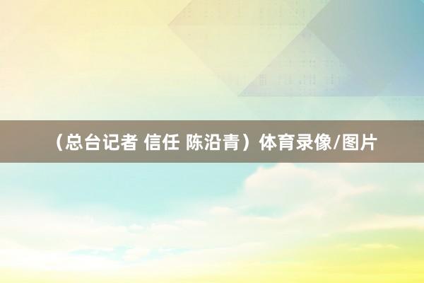 （总台记者 信任 陈沿青）体育录像/图片