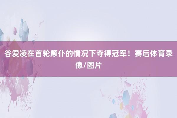 谷爱凌在首轮颠仆的情况下夺得冠军！赛后体育录像/图片