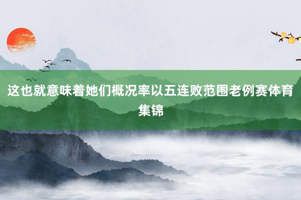 这也就意味着她们概况率以五连败范围老例赛体育集锦