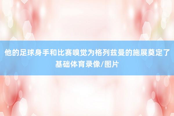 他的足球身手和比赛嗅觉为格列兹曼的施展奠定了基础体育录像/图片