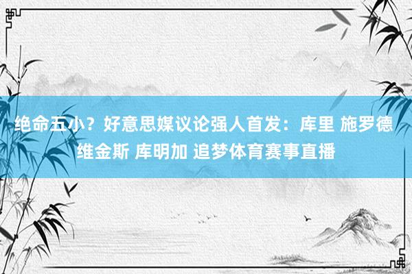绝命五小？好意思媒议论强人首发：库里 施罗德 维金斯 库明加 追梦体育赛事直播