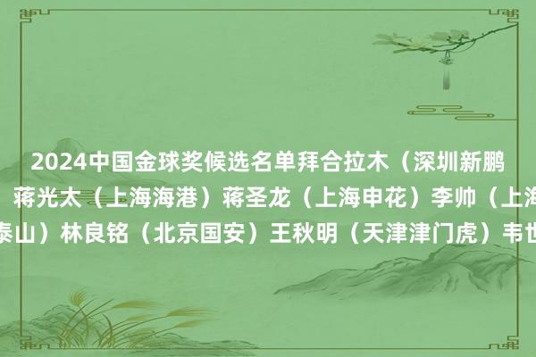 2024中国金球奖候选名单拜合拉木（深圳新鹏城）曹永竞（北京国安）蒋光太（上海海港）蒋圣龙（上海申花）李帅（上海海港）李源一（山东泰山）林良铭（北京国安）王秋明（天津津门虎）韦世豪（成皆蓉城）武磊（上