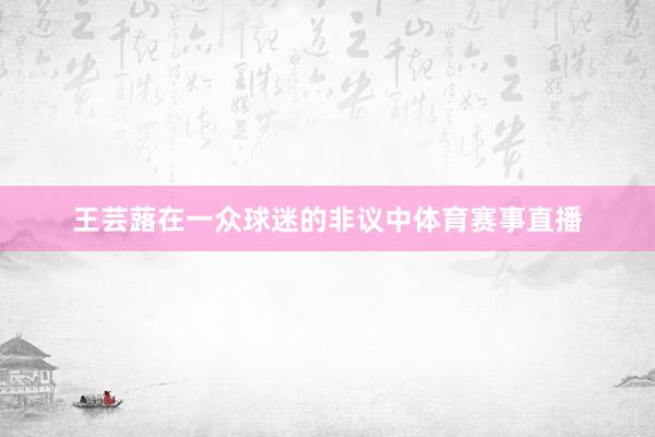 王芸蕗在一众球迷的非议中体育赛事直播