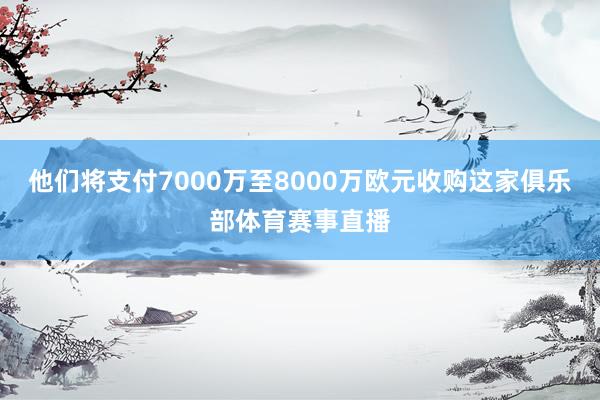 他们将支付7000万至8000万欧元收购这家俱乐部体育赛事直播