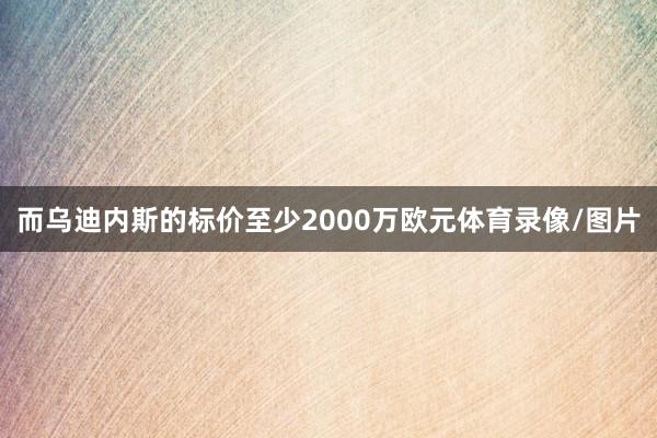 而乌迪内斯的标价至少2000万欧元体育录像/图片