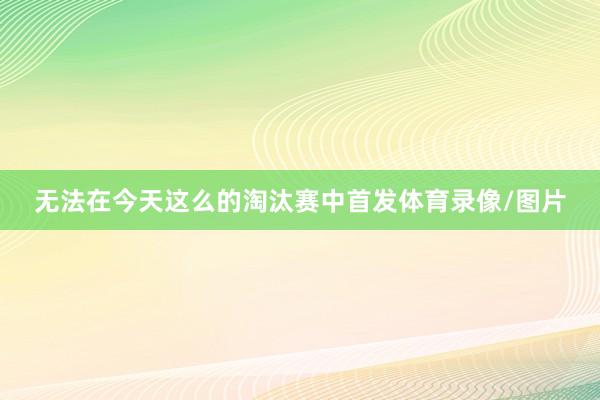 无法在今天这么的淘汰赛中首发体育录像/图片