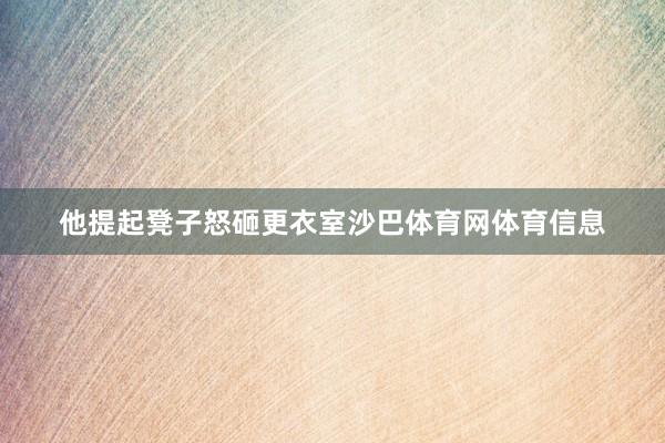他提起凳子怒砸更衣室沙巴体育网体育信息
