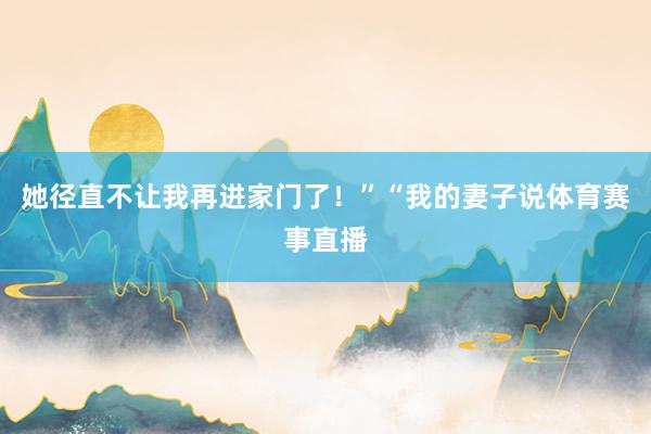 她径直不让我再进家门了！”“我的妻子说体育赛事直播