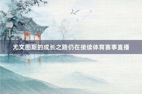 尤文图斯的成长之路仍在接续体育赛事直播