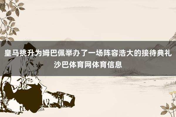 皇马挑升为姆巴佩举办了一场阵容浩大的接待典礼沙巴体育网体育信息