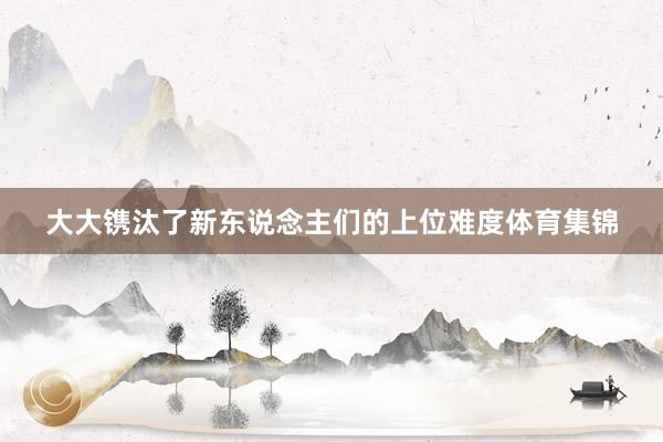 大大镌汰了新东说念主们的上位难度体育集锦