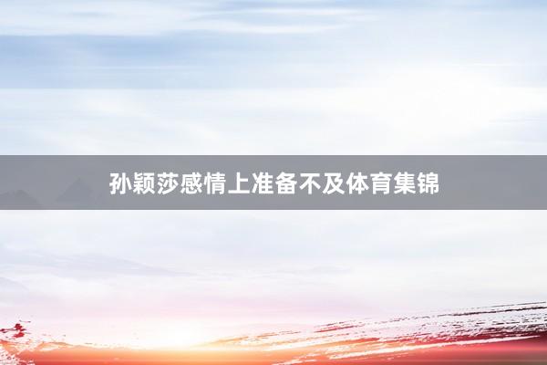 孙颖莎感情上准备不及体育集锦