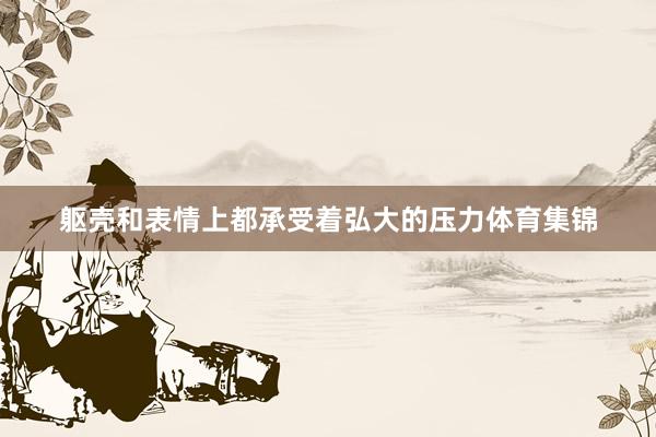 躯壳和表情上都承受着弘大的压力体育集锦