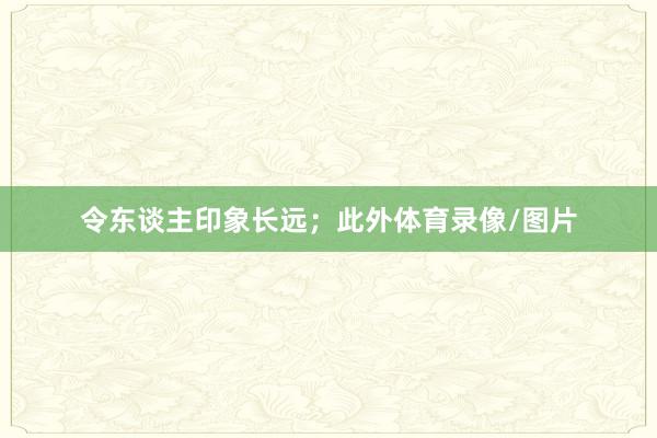 令东谈主印象长远；此外体育录像/图片