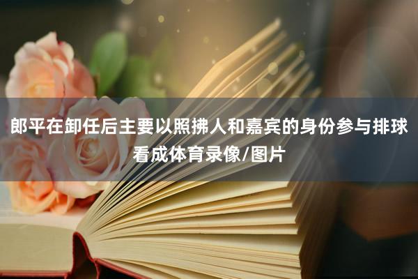 郎平在卸任后主要以照拂人和嘉宾的身份参与排球看成体育录像/图片