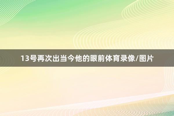 13号再次出当今他的眼前体育录像/图片