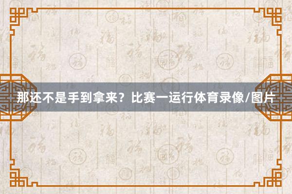 那还不是手到拿来？比赛一运行体育录像/图片