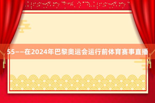 55——在2024年巴黎奥运会运行前体育赛事直播