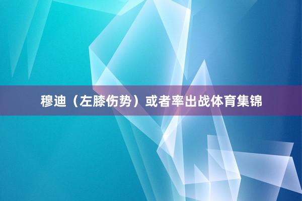 穆迪（左膝伤势）或者率出战体育集锦