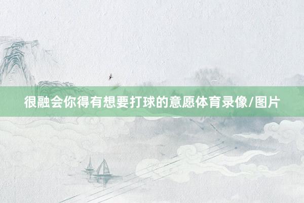 很融会你得有想要打球的意愿体育录像/图片