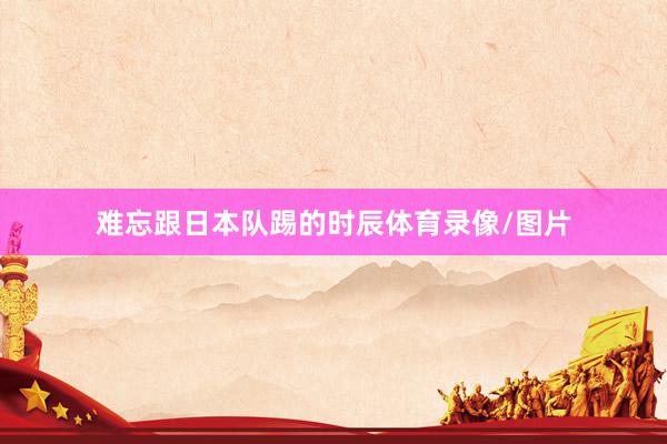 难忘跟日本队踢的时辰体育录像/图片