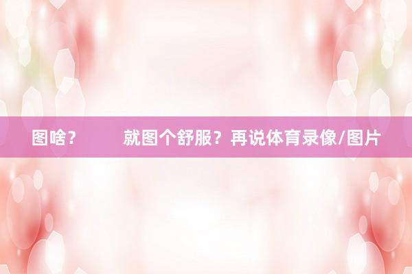 图啥？        就图个舒服？再说体育录像/图片
