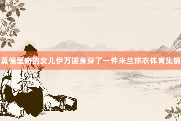 莫德里奇的女儿伊万诺身穿了一件米兰球衣体育集锦