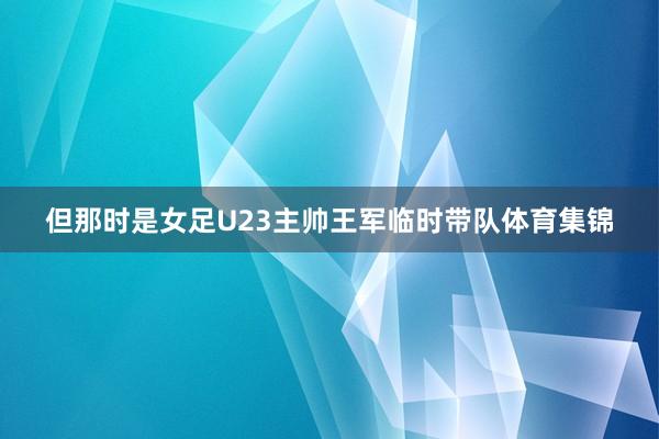 但那时是女足U23主帅王军临时带队体育集锦