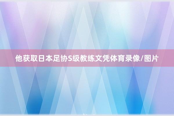 他获取日本足协S级教练文凭体育录像/图片