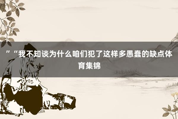 ”“我不知谈为什么咱们犯了这样多愚蠢的缺点体育集锦