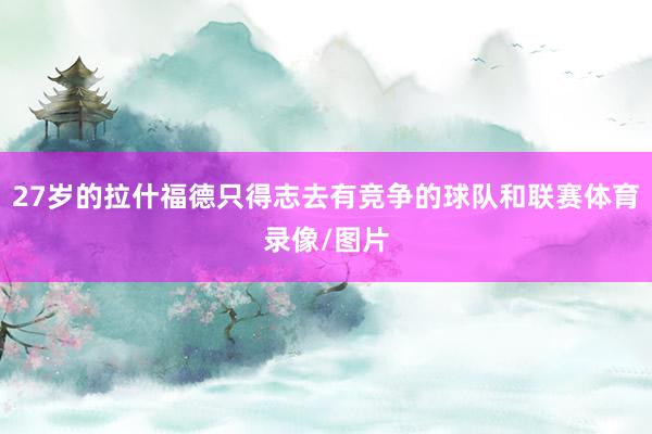 27岁的拉什福德只得志去有竞争的球队和联赛体育录像/图片
